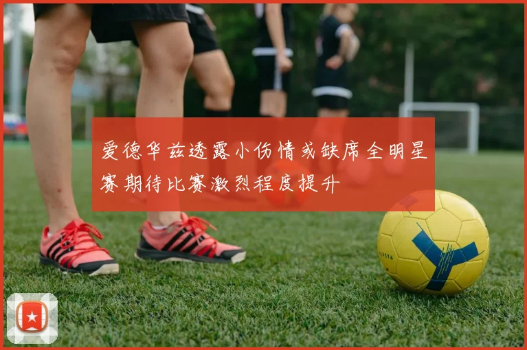 爱德华兹透露小伤情或缺席全明星赛期待比赛激烈程度提升