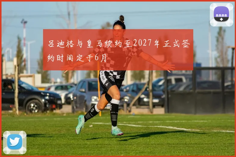 吕迪格与皇马续约至2027年正式签约时间定于6月