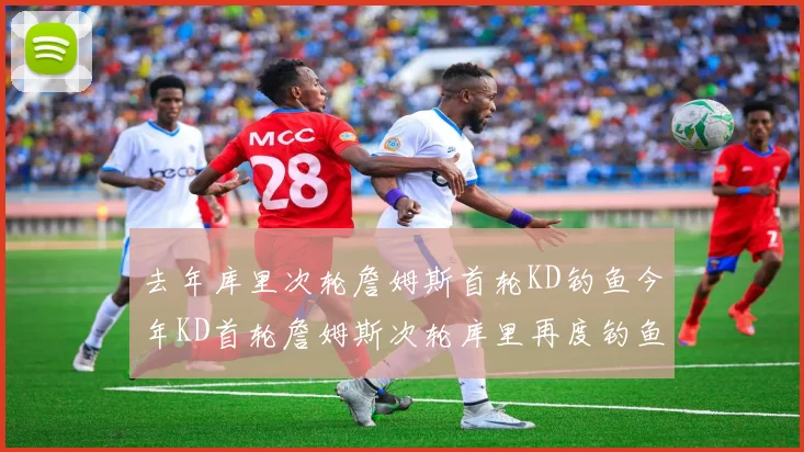 去年库里次轮詹姆斯首轮KD钓鱼今年KD首轮詹姆斯次轮库里再度钓鱼的奇妙对比