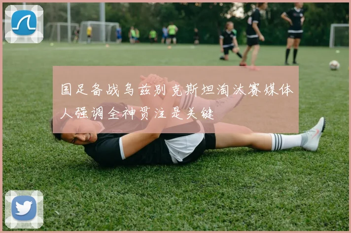 国足备战乌兹别克斯坦淘汰赛媒体人强调全神贯注是关键