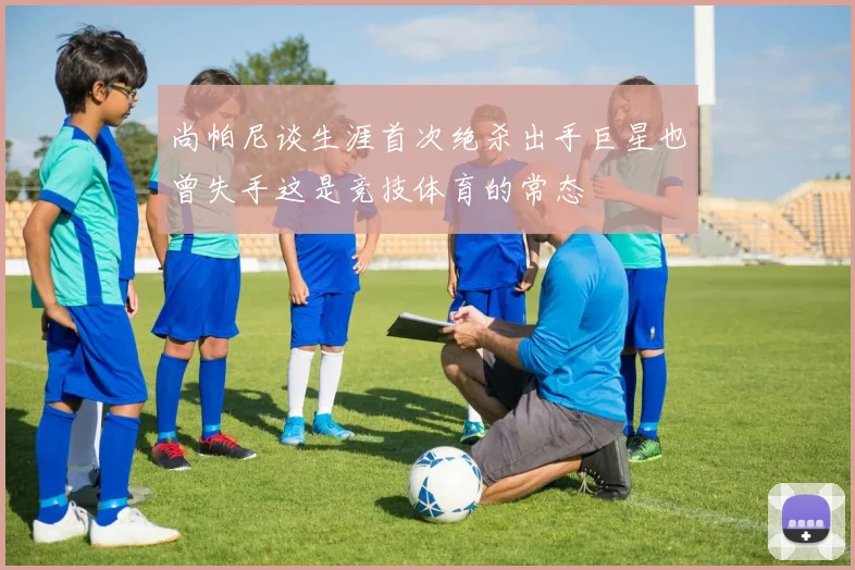 尚帕尼谈生涯首次绝杀出手巨星也曾失手这是竞技体育的常态