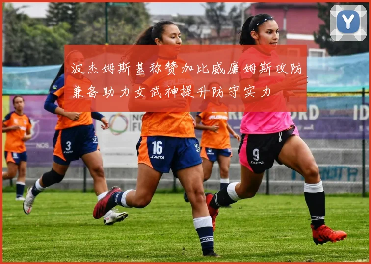 波杰姆斯基称赞加比威廉姆斯攻防兼备助力女武神提升防守实力