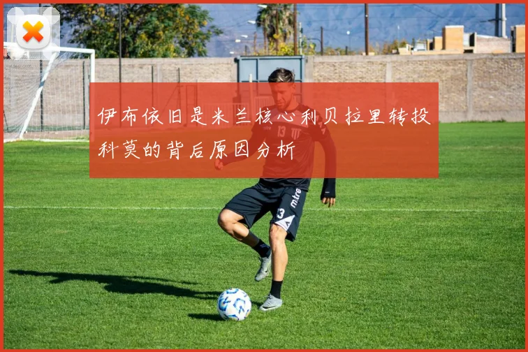 伊布依旧是米兰核心利贝拉里转投科莫的背后原因分析