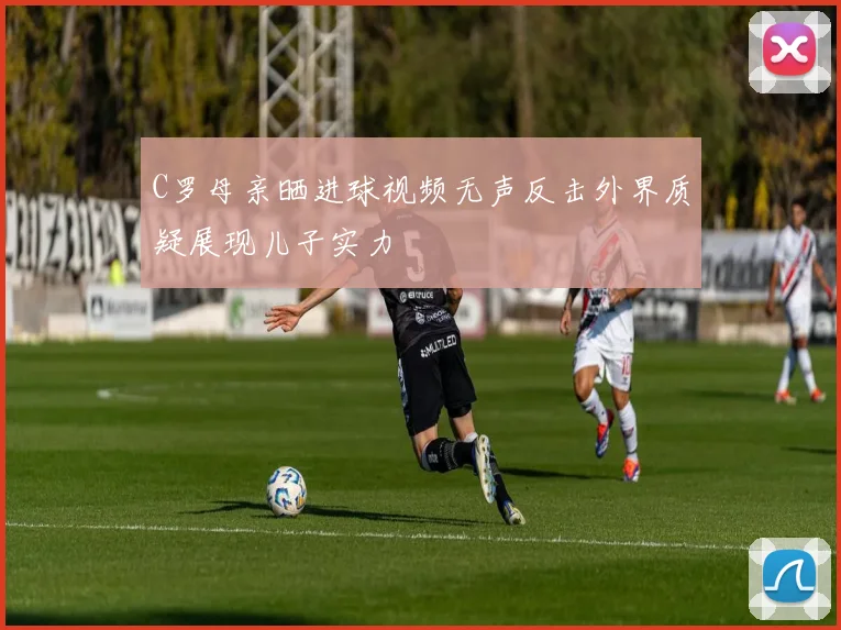 C罗母亲晒进球视频无声反击外界质疑展现儿子实力