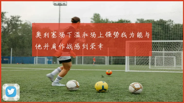 奥利塞场下温和场上强势我为能与他并肩作战感到荣幸
