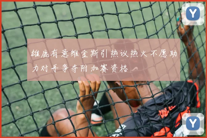 雄鹿有意维金斯引热议热火不愿助力对手争夺附加赛资格