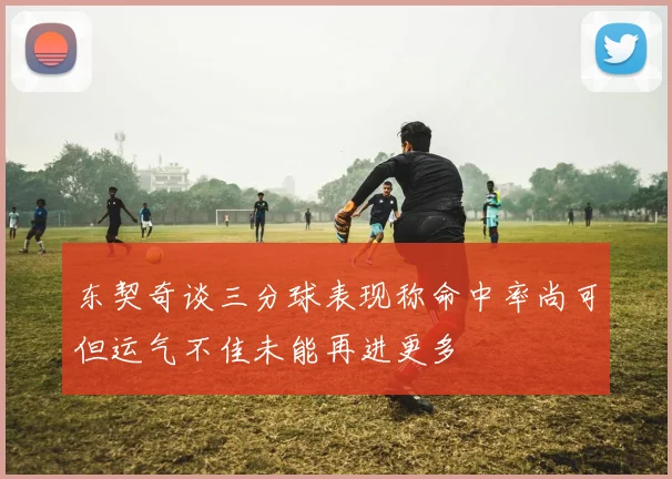 东契奇谈三分球表现称命中率尚可但运气不佳未能再进更多