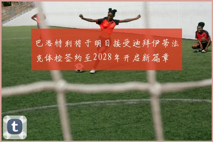 巴洛特利将于明日接受迪拜伊蒂法克体检签约至2028年开启新篇章