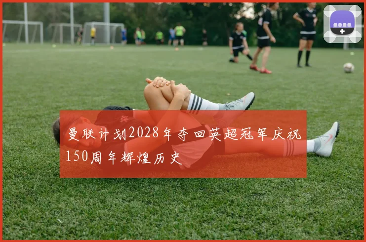 曼联计划2028年夺回英超冠军庆祝150周年辉煌历史