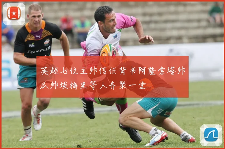 英超七位主帅信任背书阿隆索塔帅瓜帅埃梅里等人齐聚一堂