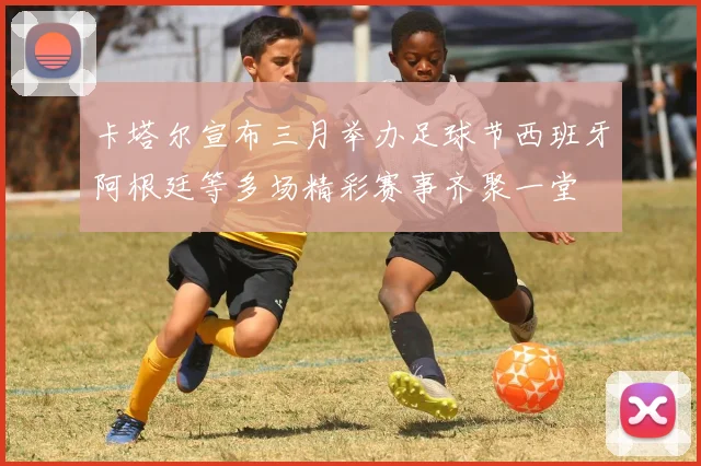 卡塔尔宣布三月举办足球节西班牙阿根廷等多场精彩赛事齐聚一堂