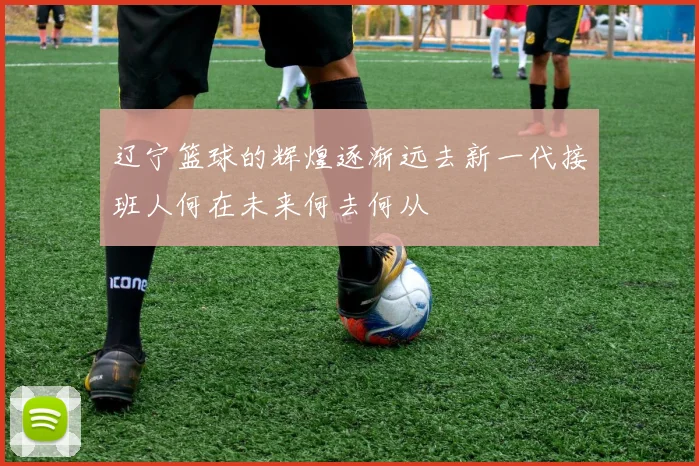 辽宁篮球的辉煌逐渐远去新一代接班人何在未来何去何从