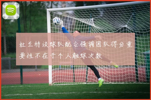 杜兰特谈球队配合强调团队得分重要性不在于个人触球次数