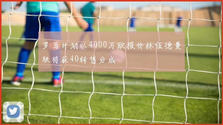 罗马计划以4000万欧报价林伍德曼联将获40转售分成